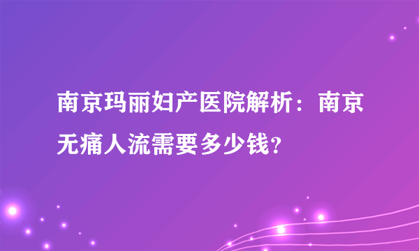 南京玛丽妇产医院解析：南京无痛人流需要多少钱？