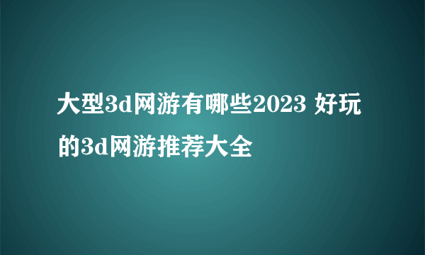 大型3d网游有哪些2023 好玩的3d网游推荐大全