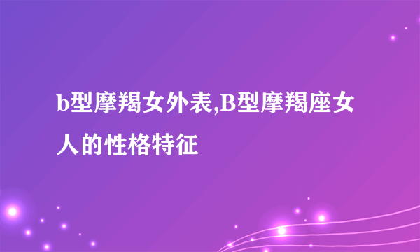 b型摩羯女外表,B型摩羯座女人的性格特征