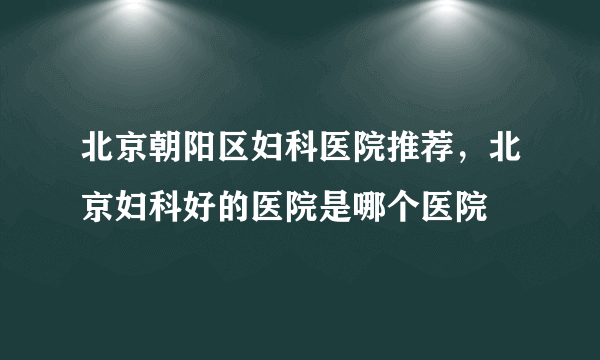 北京朝阳区妇科医院推荐，北京妇科好的医院是哪个医院