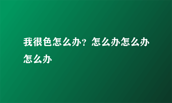 我很色怎么办？怎么办怎么办怎么办