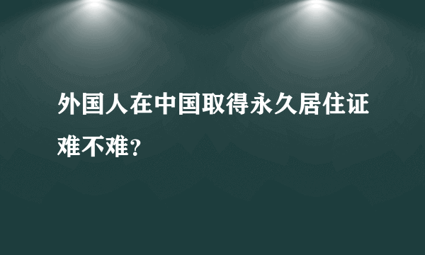 外国人在中国取得永久居住证难不难？