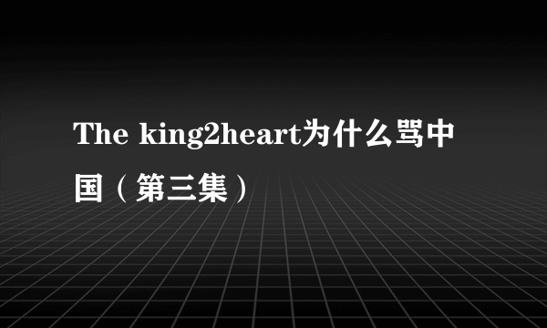 The king2heart为什么骂中国（第三集）