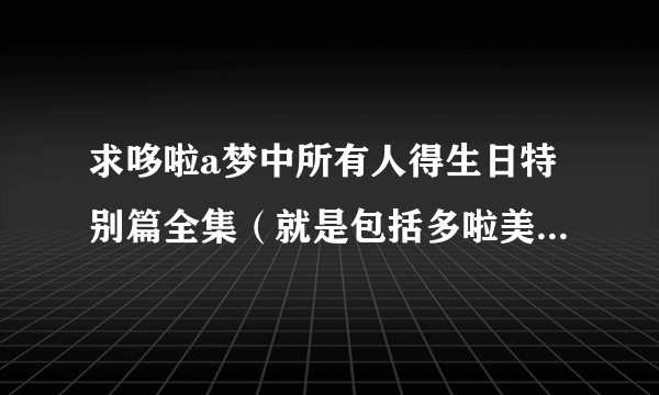 求哆啦a梦中所有人得生日特别篇全集（就是包括多啦美生日特别篇，胖虎生日......之类的全集）