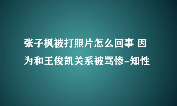 张子枫被打照片怎么回事 因为和王俊凯关系被骂惨-知性