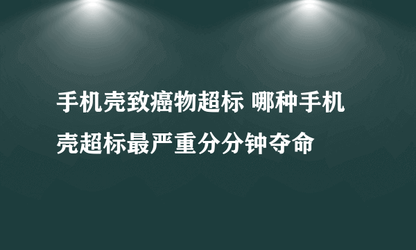 手机壳致癌物超标 哪种手机壳超标最严重分分钟夺命