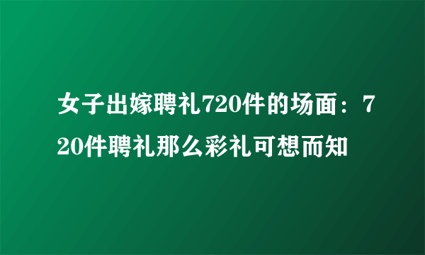 女子出嫁聘礼720件的场面：720件聘礼那么彩礼可想而知