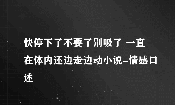 快停下了不要了别吸了 一直在体内还边走边动小说-情感口述