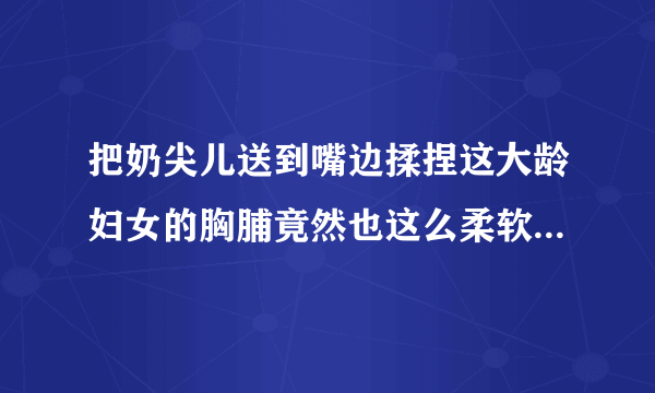 把奶尖儿送到嘴边揉捏这大龄妇女的胸脯竟然也这么柔软情感口述