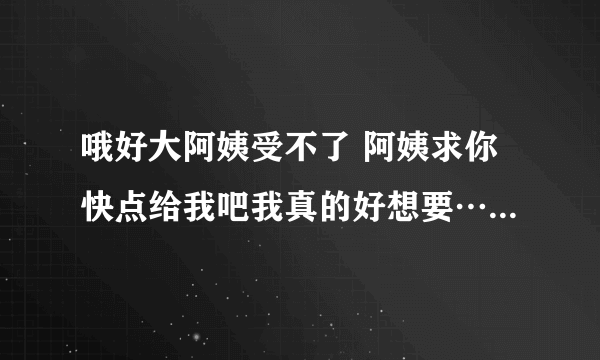 哦好大阿姨受不了 阿姨求你快点给我吧我真的好想要…-情感口述