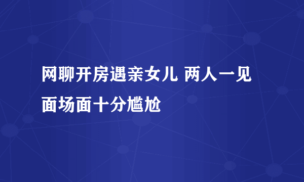 网聊开房遇亲女儿 两人一见面场面十分尴尬