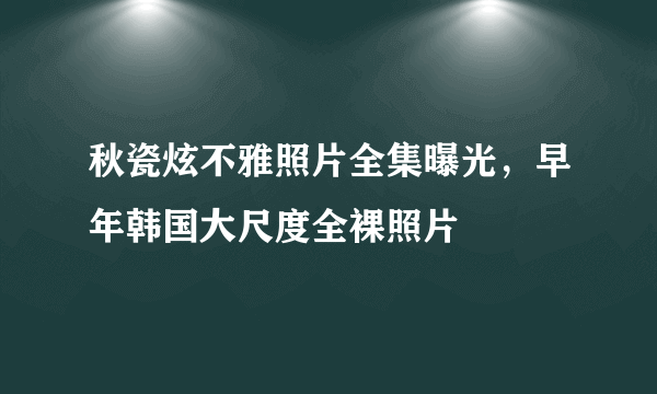 秋瓷炫不雅照片全集曝光，早年韩国大尺度全裸照片 