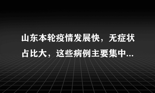 山东本轮疫情发展快，无症状占比大，这些病例主要集中在了哪里？