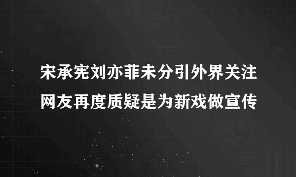 宋承宪刘亦菲未分引外界关注网友再度质疑是为新戏做宣传