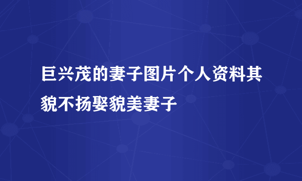 巨兴茂的妻子图片个人资料其貌不扬娶貌美妻子