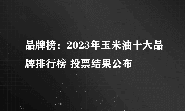 品牌榜：2023年玉米油十大品牌排行榜 投票结果公布