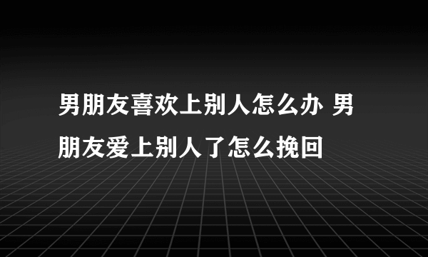 男朋友喜欢上别人怎么办 男朋友爱上别人了怎么挽回