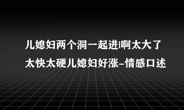 儿媳妇两个洞一起进|啊太大了太快太硬儿媳妇好涨-情感口述