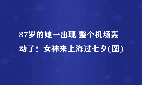 37岁的她一出现 整个机场轰动了！女神来上海过七夕(图)