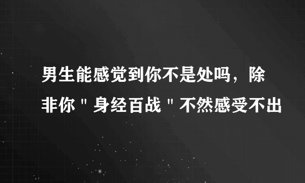 男生能感觉到你不是处吗，除非你＂身经百战＂不然感受不出