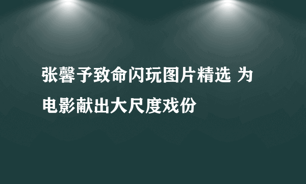 张馨予致命闪玩图片精选 为电影献出大尺度戏份