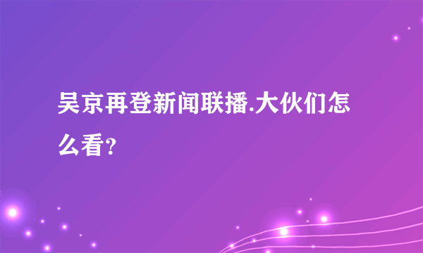 吴京再登新闻联播.大伙们怎么看？