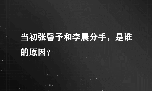 当初张馨予和李晨分手，是谁的原因？