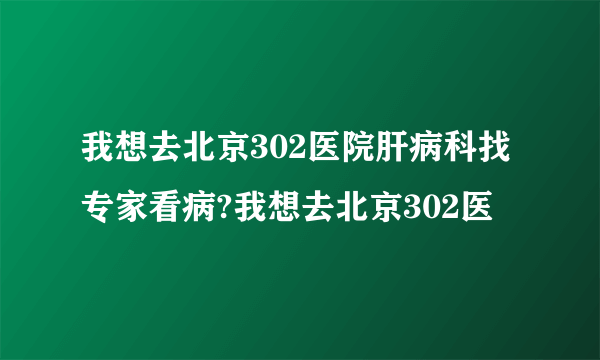 我想去北京302医院肝病科找专家看病?我想去北京302医