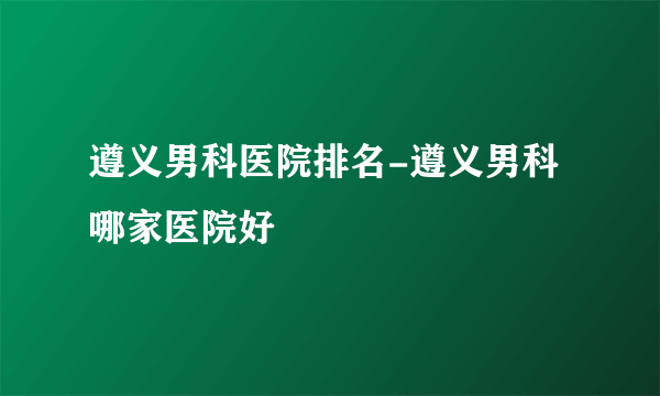 遵义男科医院排名-遵义男科哪家医院好