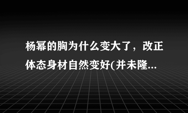 杨幂的胸为什么变大了，改正体态身材自然变好(并未隆胸)—知性