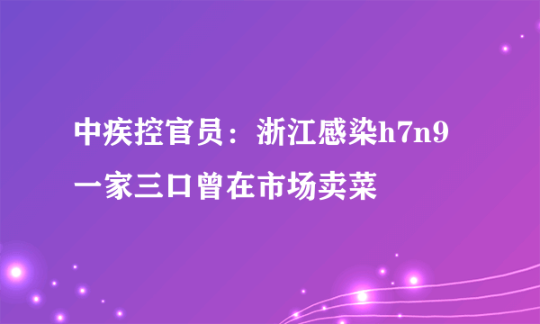 中疾控官员：浙江感染h7n9一家三口曾在市场卖菜