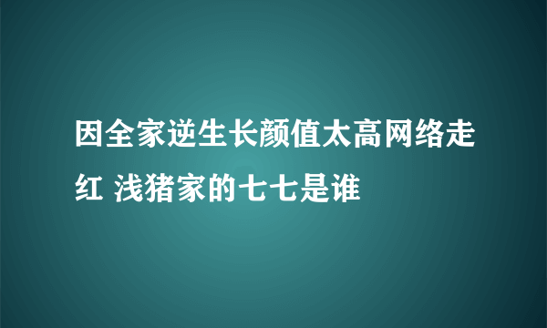 因全家逆生长颜值太高网络走红 浅猪家的七七是谁