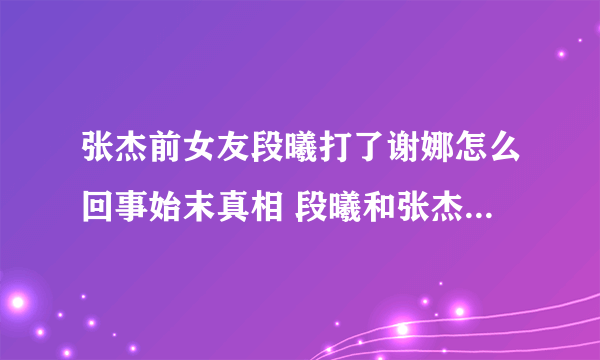 张杰前女友段曦打了谢娜怎么回事始末真相 段曦和张杰为什么分手