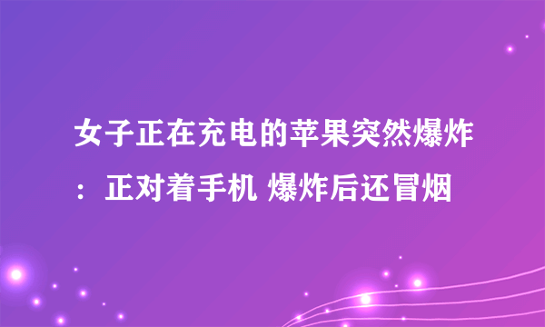 女子正在充电的苹果突然爆炸：正对着手机 爆炸后还冒烟