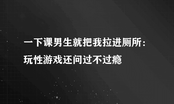 一下课男生就把我拉进厕所：玩性游戏还问过不过瘾