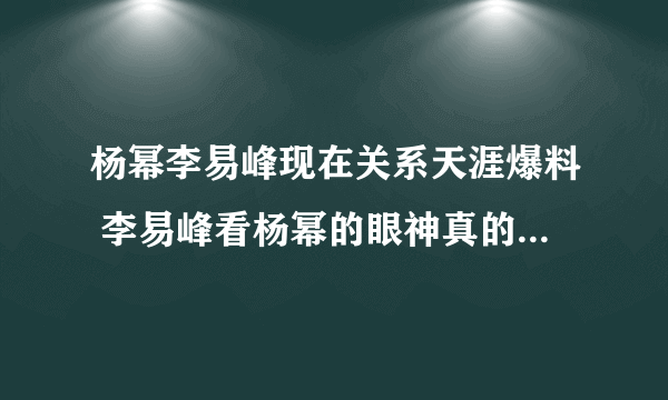 杨幂李易峰现在关系天涯爆料 李易峰看杨幂的眼神真的有暧昧吗