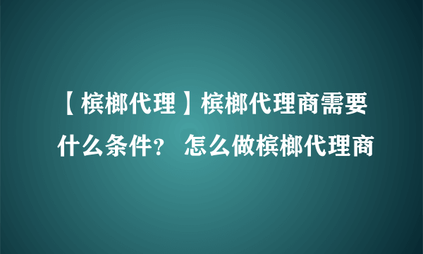 【槟榔代理】槟榔代理商需要什么条件？ 怎么做槟榔代理商