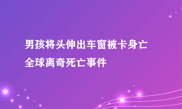 男孩将头伸出车窗被卡身亡 全球离奇死亡事件