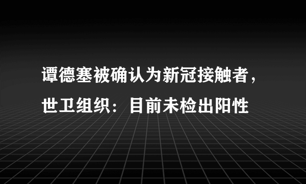 谭德塞被确认为新冠接触者，世卫组织：目前未检出阳性