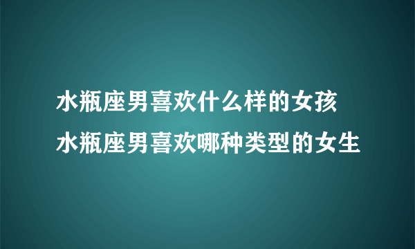 水瓶座男喜欢什么样的女孩 水瓶座男喜欢哪种类型的女生