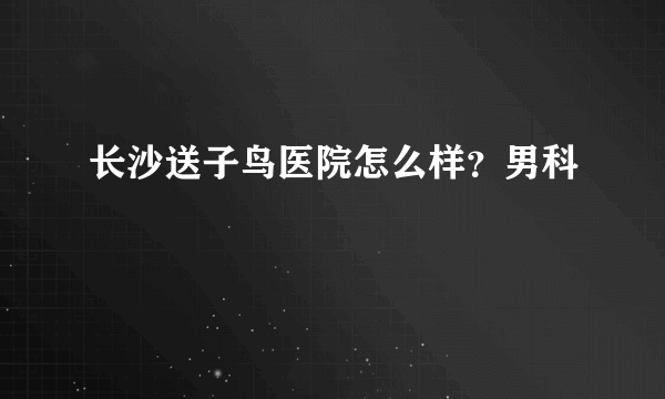 长沙送子鸟医院怎么样？男科