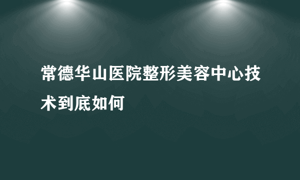 常德华山医院整形美容中心技术到底如何