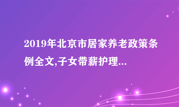 2019年北京市居家养老政策条例全文,子女带薪护理政策年内将出台