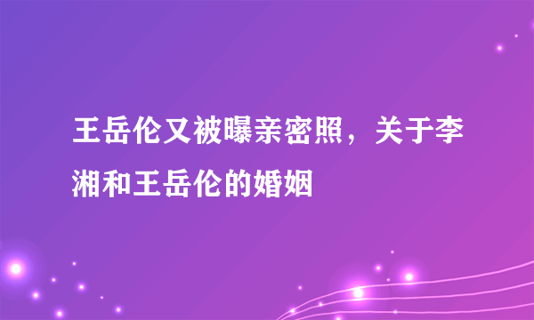 王岳伦又被曝亲密照，关于李湘和王岳伦的婚姻