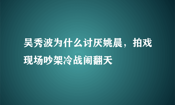 吴秀波为什么讨厌姚晨，拍戏现场吵架冷战闹翻天