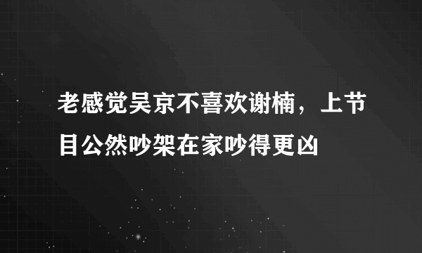 老感觉吴京不喜欢谢楠，上节目公然吵架在家吵得更凶 