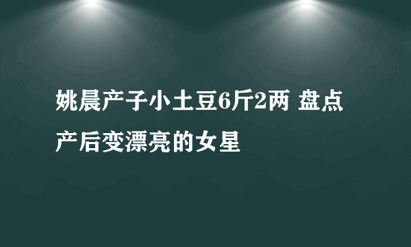 姚晨产子小土豆6斤2两 盘点产后变漂亮的女星