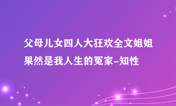 父母儿女四人大狂欢全文姐姐果然是我人生的冤家-知性