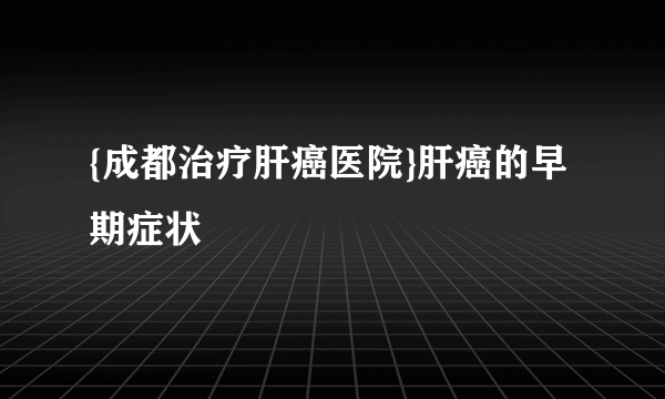 {成都治疗肝癌医院}肝癌的早期症状