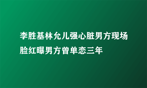 李胜基林允儿强心脏男方现场脸红曝男方曾单恋三年